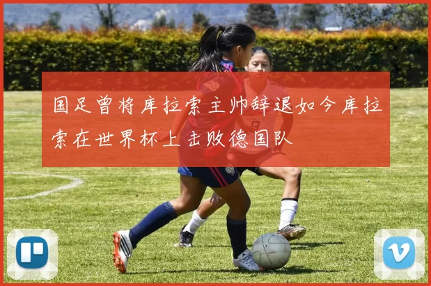 国足曾将库拉索主帅辞退如今库拉索在世界杯上击败德国队