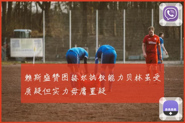 赖斯盛赞图赫尔执教能力贝林虽受质疑但实力毋庸置疑
