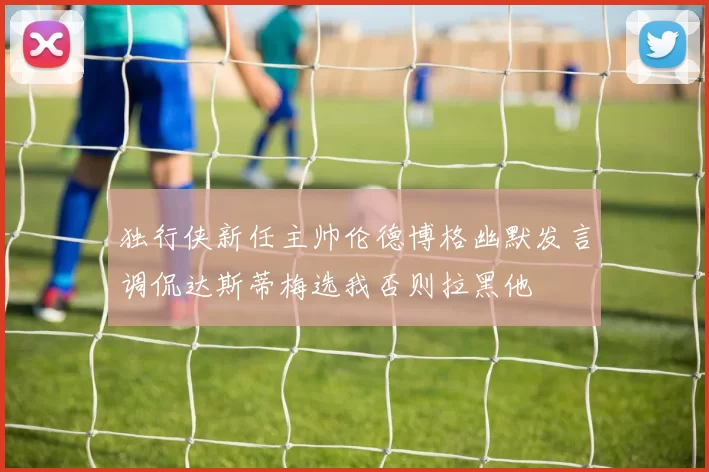 独行侠新任主帅伦德博格幽默发言调侃达斯蒂梅选我否则拉黑他