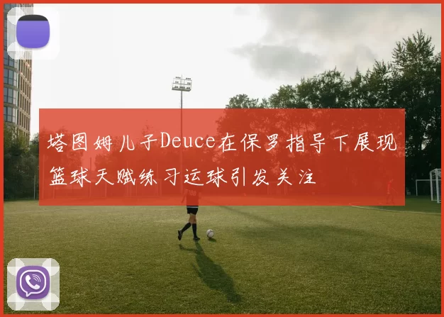 塔图姆儿子Deuce在保罗指导下展现篮球天赋练习运球引发关注