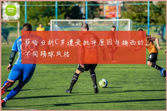 萨哈分析C罗遭受批评原因与梅西的不同踢球风格