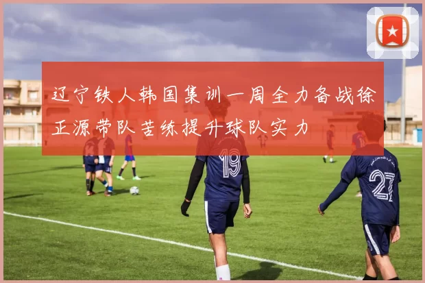 辽宁铁人韩国集训一周全力备战徐正源带队苦练提升球队实力