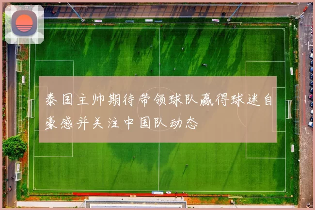 泰国主帅期待带领球队赢得球迷自豪感并关注中国队动态