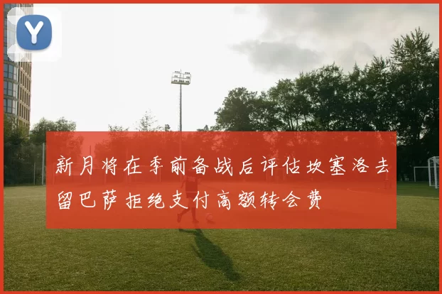 新月将在季前备战后评估坎塞洛去留巴萨拒绝支付高额转会费