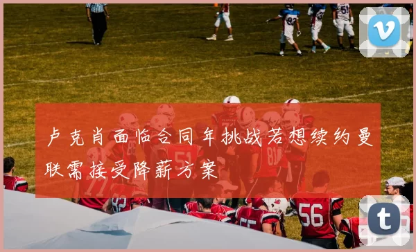 卢克肖面临合同年挑战若想续约曼联需接受降薪方案