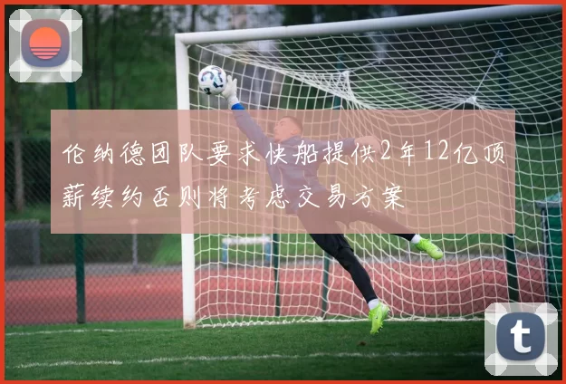 伦纳德团队要求快船提供2年12亿顶薪续约否则将考虑交易方案