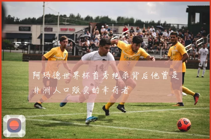 阿玛德世界杯首秀绝杀背后他曾是非洲人口贩卖的幸存者