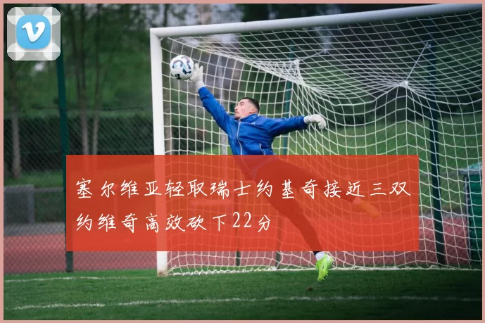 塞尔维亚轻取瑞士约基奇接近三双约维奇高效砍下22分