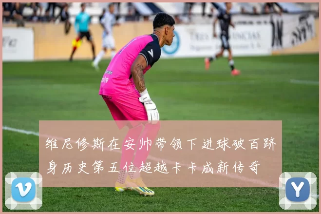 维尼修斯在安帅带领下进球破百跻身历史第五位超越卡卡成新传奇